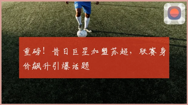 重磅!昔日巨星加盟苏超,联赛身价飙升引爆话题