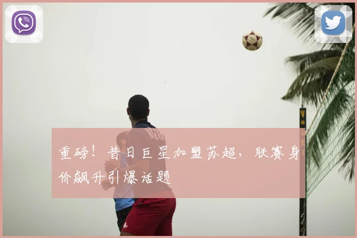 重磅！昔日巨星加盟苏超，联赛身价飙升引爆话题