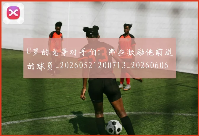 C罗的竞争对手们：那些激励他前进的球员_20260521200713_20260606165429