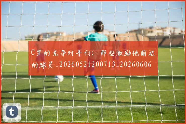 C罗的竞争对手们：那些激励他前进的球员_20260521200713_20260606165429