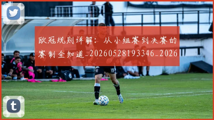 欧冠规则详解：从小组赛到决赛的赛制全知道_20260528193346_20260609230638